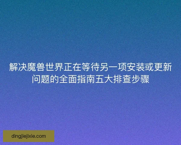 解决魔兽世界正在等待另一项安装或更新问题的全面指南五大排查步骤