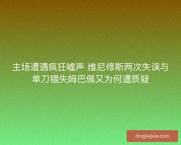 主场遭遇疯狂嘘声 维尼修斯两次失误与单刀错失姆巴佩又为何遭质疑