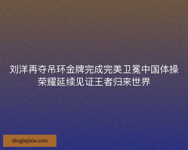 刘洋再夺吊环金牌完成完美卫冕中国体操荣耀延续见证王者归来世界